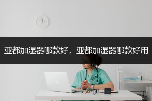 亚都加湿器哪款好，亚都加湿器哪款好用